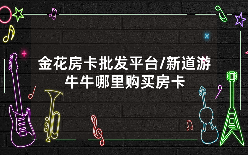 金花房卡批发平台/新道游牛牛哪里购买房卡