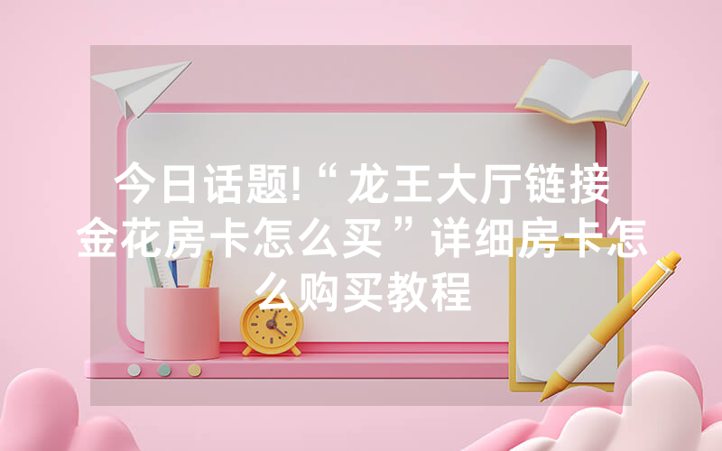 今日话题!“龙王大厅链接金花房卡怎么买”详细房卡怎么购买教程