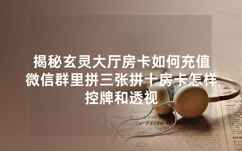 揭秘玄灵大厅房卡如何充值微信群里拼三张拼十房卡怎样控牌和透视