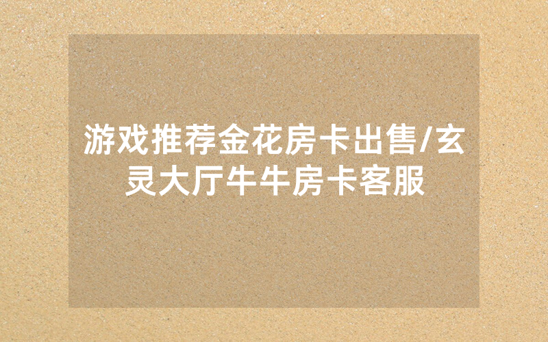 游戏推荐金花房卡出售/玄灵大厅牛牛房卡客服