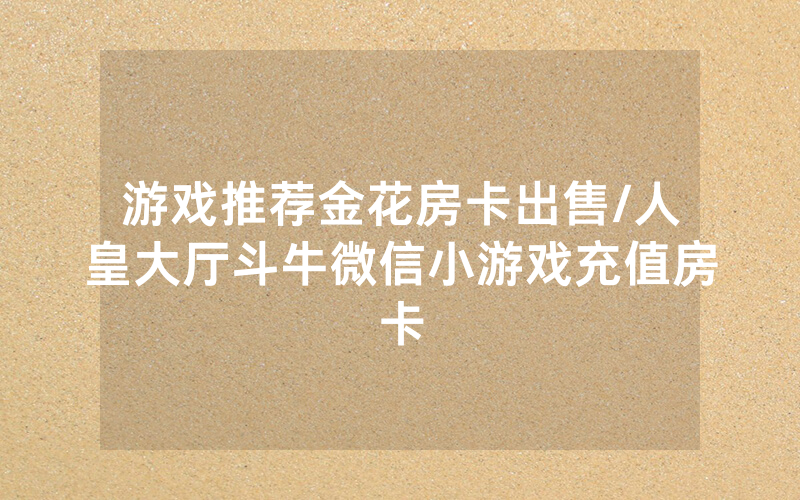 游戏推荐金花房卡出售/人皇大厅斗牛微信小游戏充值房卡