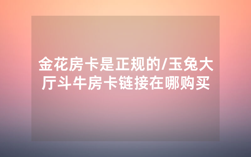 金花房卡是正规的/玉兔大厅斗牛房卡链接在哪购买