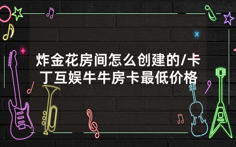 炸金花房间怎么创建的/卡丁互娱牛牛房卡最低价格