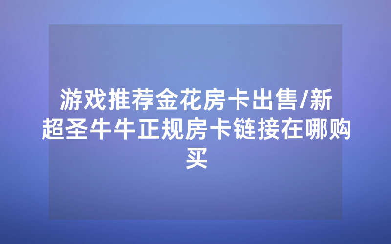 游戏推荐金花房卡出售/新超圣牛牛正规房卡链接在哪购买