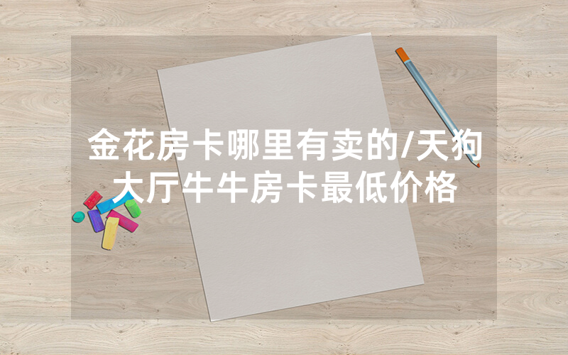 金花房卡哪里有卖的/天狗大厅牛牛房卡最低价格