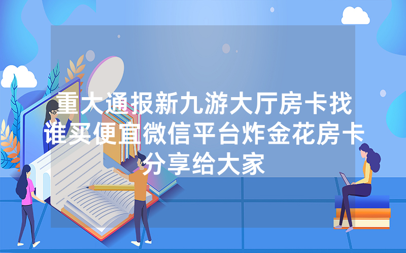 重大通报新九游大厅房卡找谁买便宜微信平台炸金花房卡分享给大家