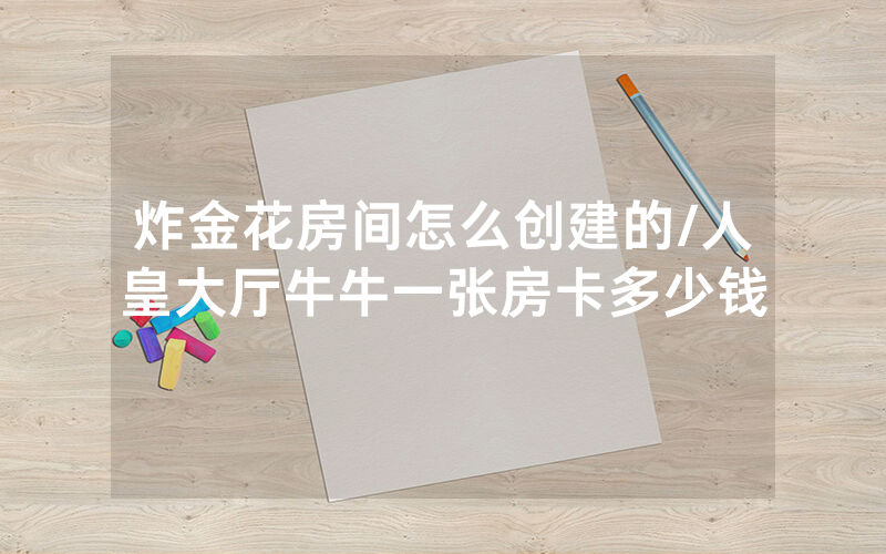炸金花房间怎么创建的/人皇大厅牛牛一张房卡多少钱