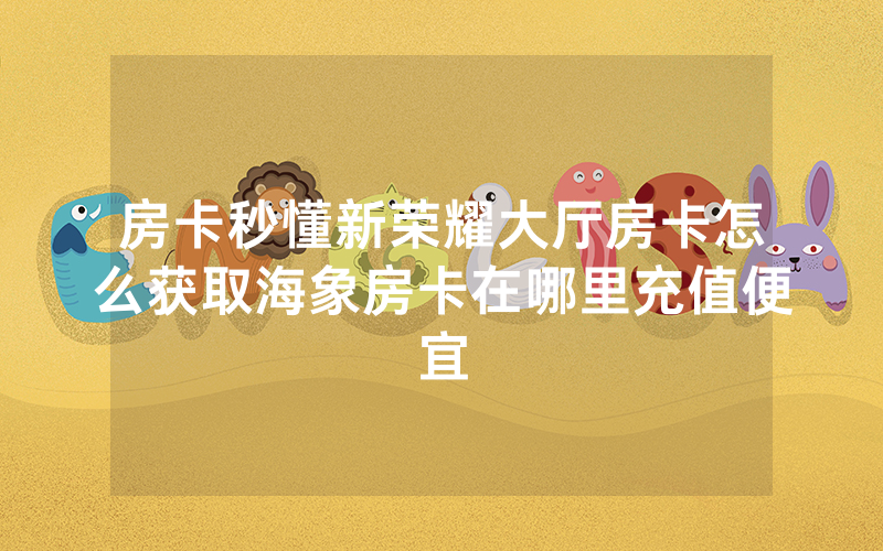 房卡秒懂新荣耀大厅房卡怎么获取海象房卡在哪里充值便宜