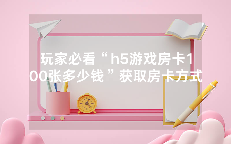 玩家必看“h5游戏房卡100张多少钱”获取房卡方式