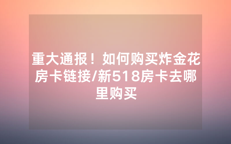 重大通报！如何购买炸金花房卡链接/新518房卡去哪里购买