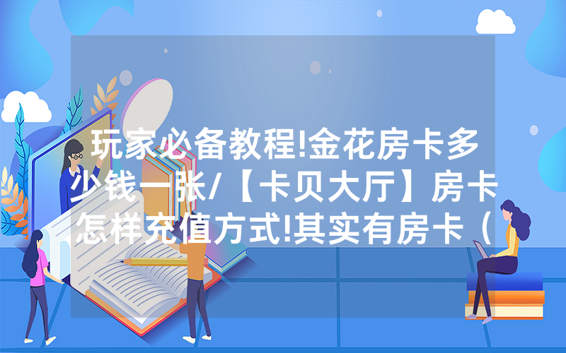 玩家必备教程!金花房卡多少钱一张/【卡贝大厅】房卡怎样充值方式!其实有房卡（详细教程）