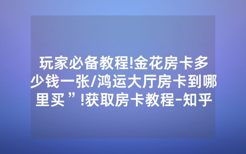 玩家必备教程!金花房卡多少钱一张/鸿运大厅房卡到哪里买”!获取房卡教程-知乎