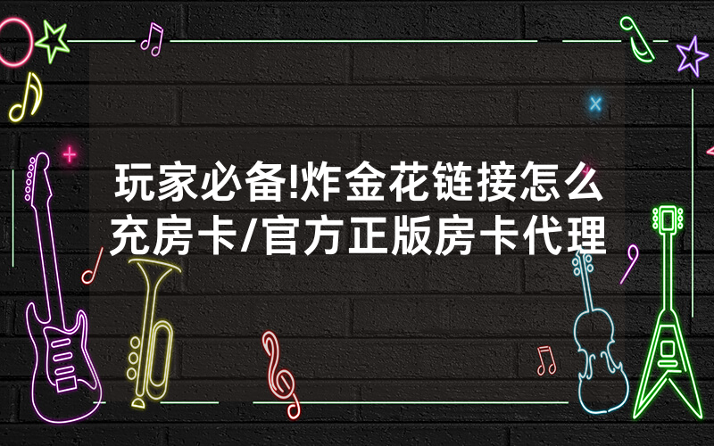 玩家必备!炸金花链接怎么充房卡/官方正版房卡代理