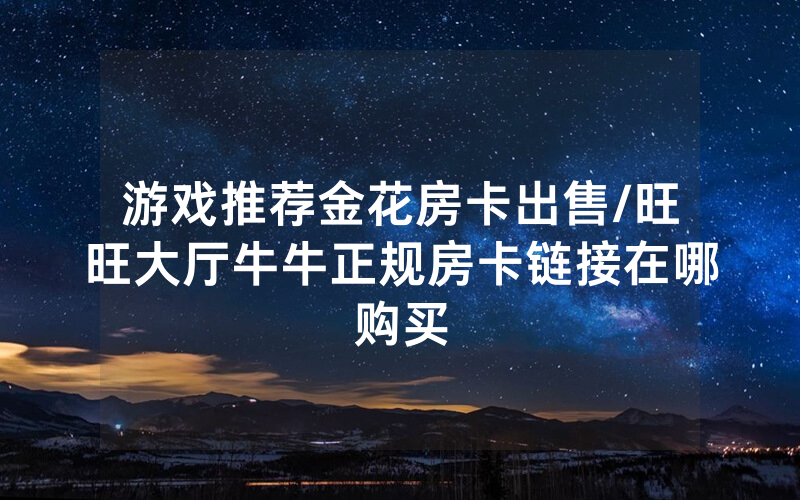 游戏推荐金花房卡出售/旺旺大厅牛牛正规房卡链接在哪购买