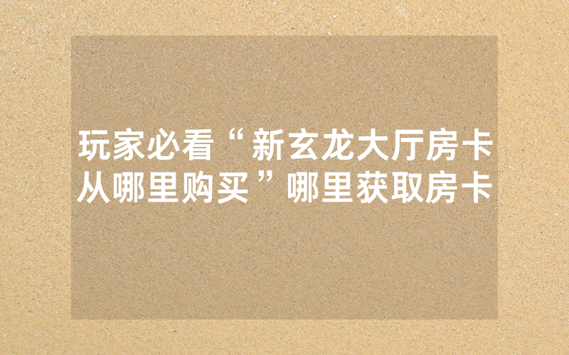 玩家必看“新玄龙大厅房卡从哪里购买”哪里获取房卡