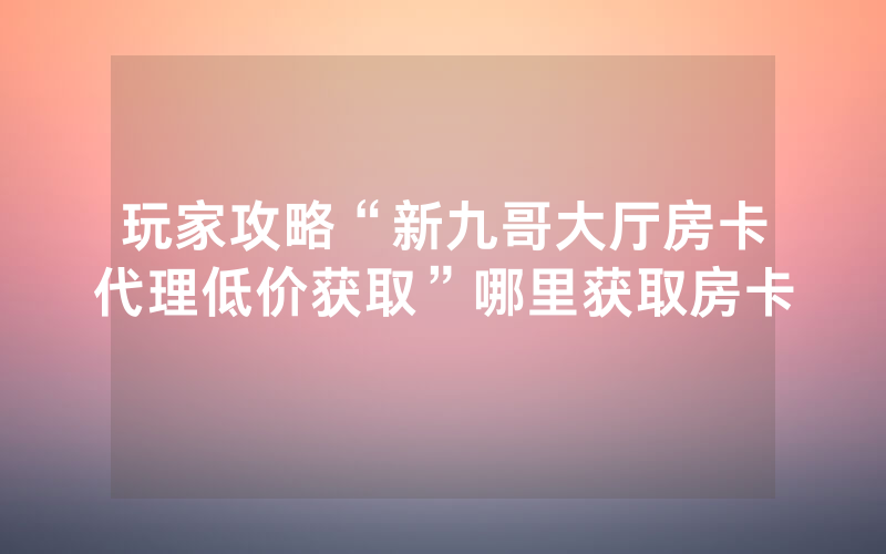 玩家攻略“新九哥大厅房卡代理低价获取”哪里获取房卡