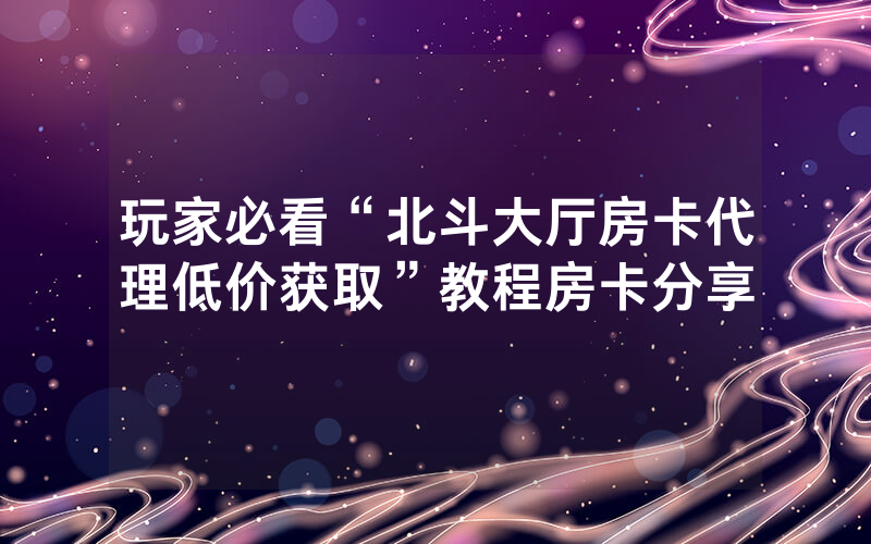 玩家必看“北斗大厅房卡代理低价获取”教程房卡分享