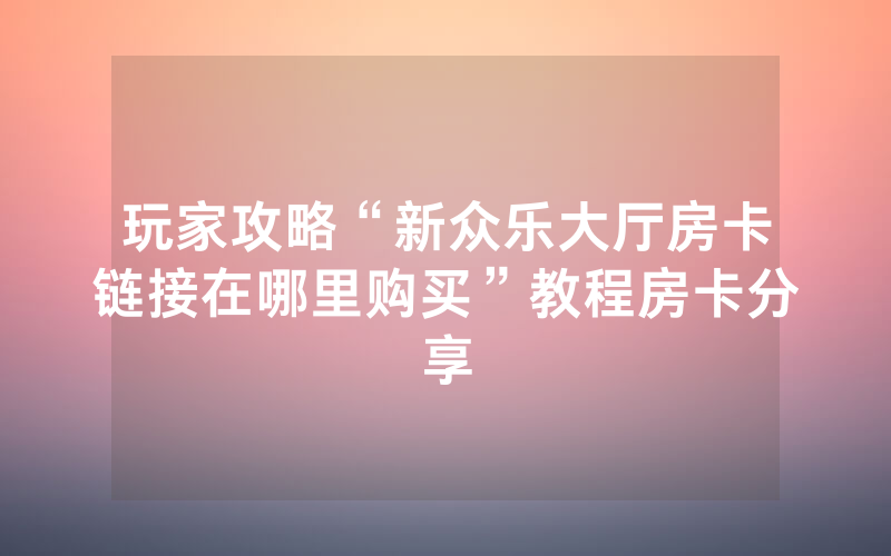 玩家攻略“新众乐大厅房卡链接在哪里购买”教程房卡分享