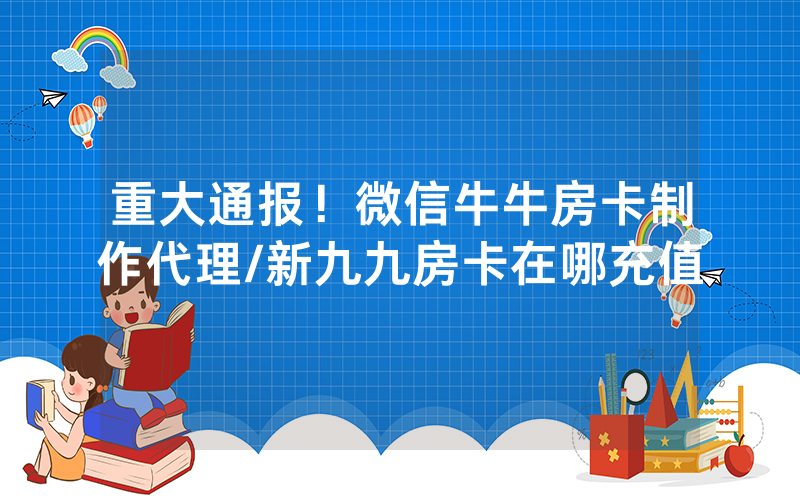重大通报！微信牛牛房卡制作代理/新九九房卡在哪充值