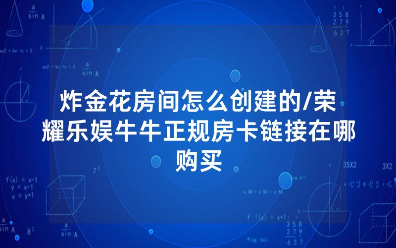 炸金花房间怎么创建的/荣耀乐娱牛牛正规房卡链接在哪购买