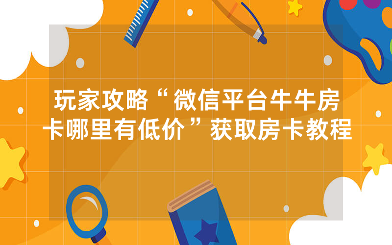 玩家攻略“微信平台牛牛房卡哪里有低价”获取房卡教程