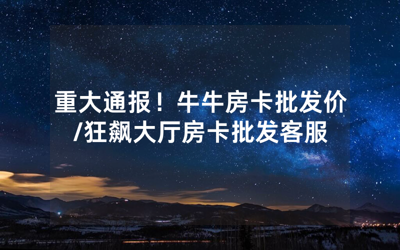 重大通报！牛牛房卡批发价/狂飙大厅房卡批发客服