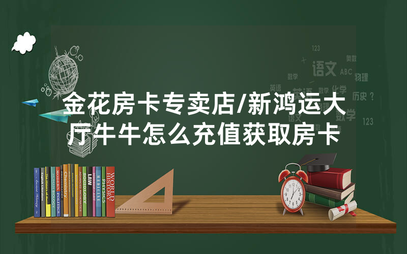 金花房卡专卖店/新鸿运大厅牛牛怎么充值获取房卡