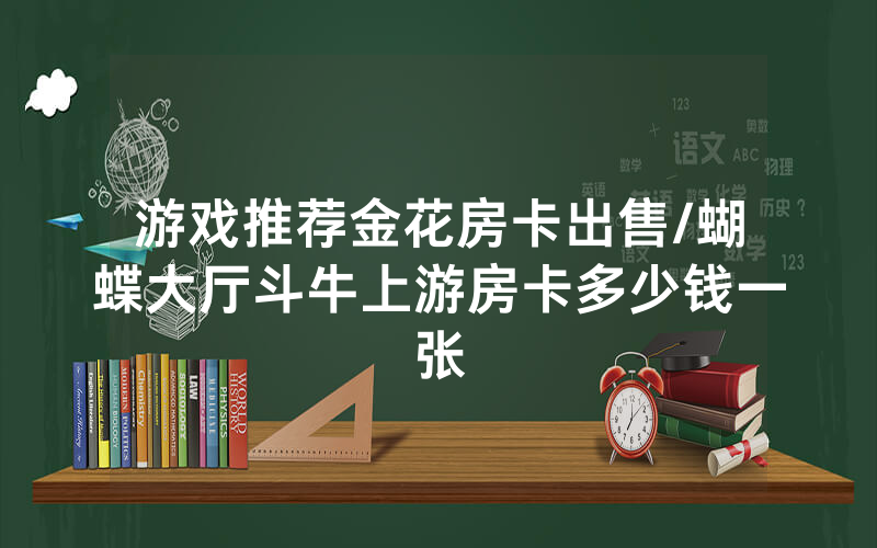 游戏推荐金花房卡出售/蝴蝶大厅斗牛上游房卡多少钱一张