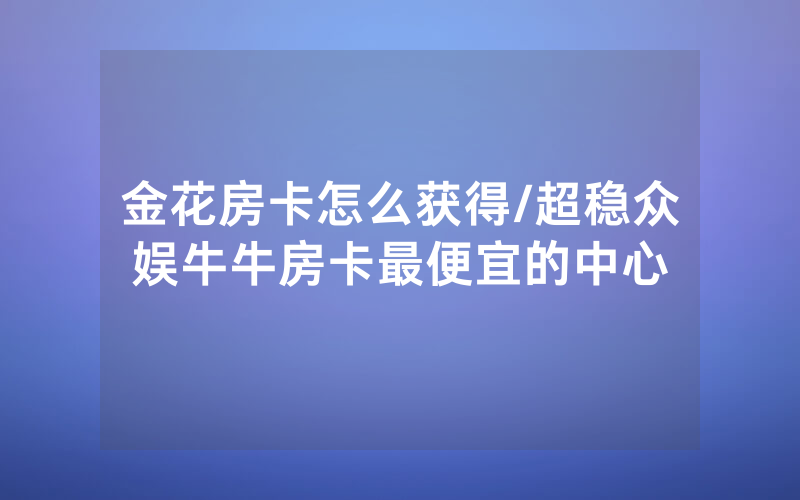 金花房卡怎么获得/超稳众娱牛牛房卡最便宜的中心