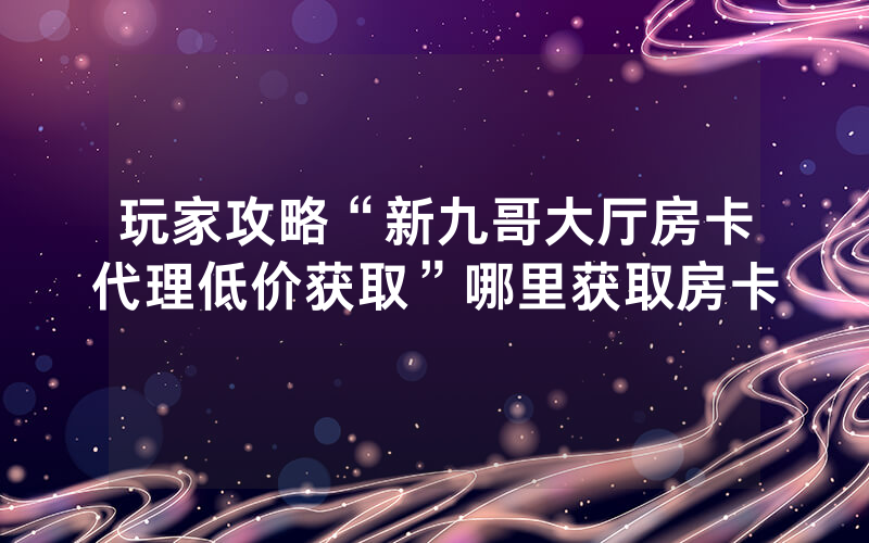 玩家攻略“新九哥大厅房卡代理低价获取”哪里获取房卡