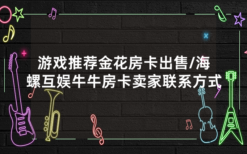 游戏推荐金花房卡出售/海螺互娱牛牛房卡卖家联系方式