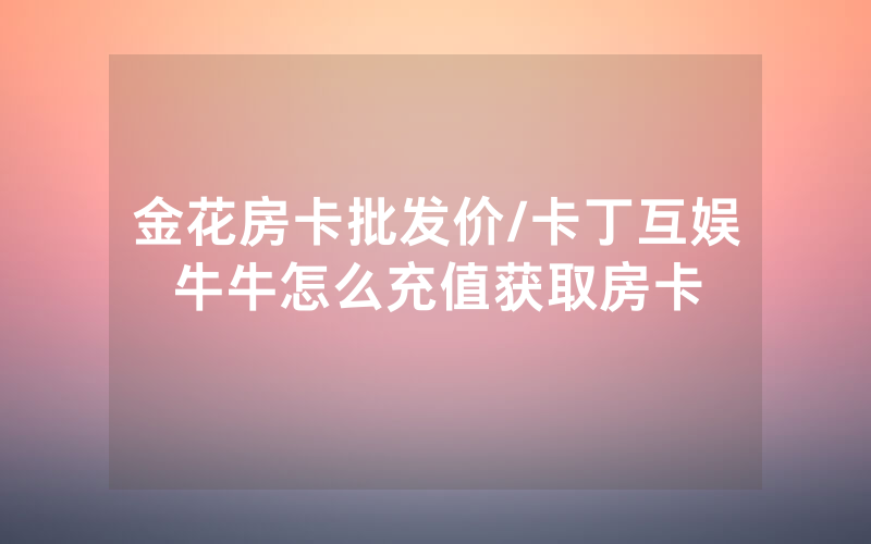 金花房卡批发价/卡丁互娱牛牛怎么充值获取房卡