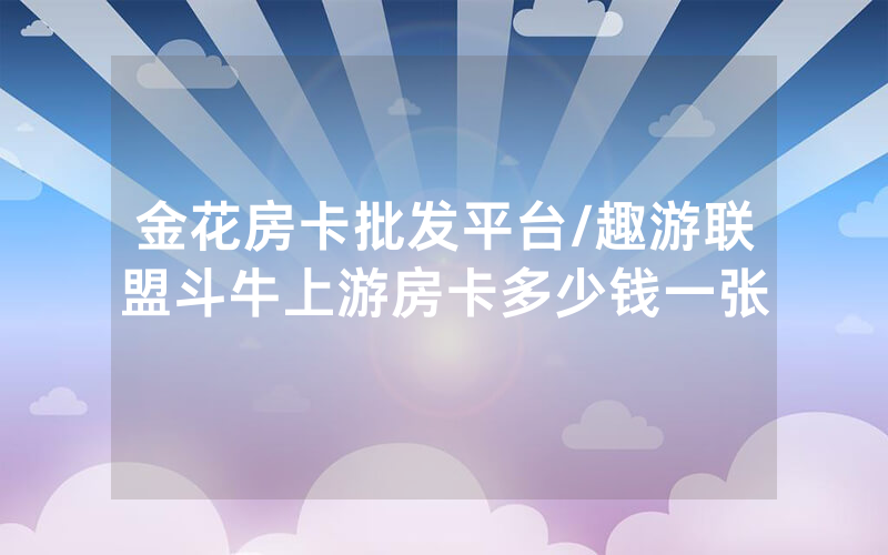 金花房卡批发平台/趣游联盟斗牛上游房卡多少钱一张
