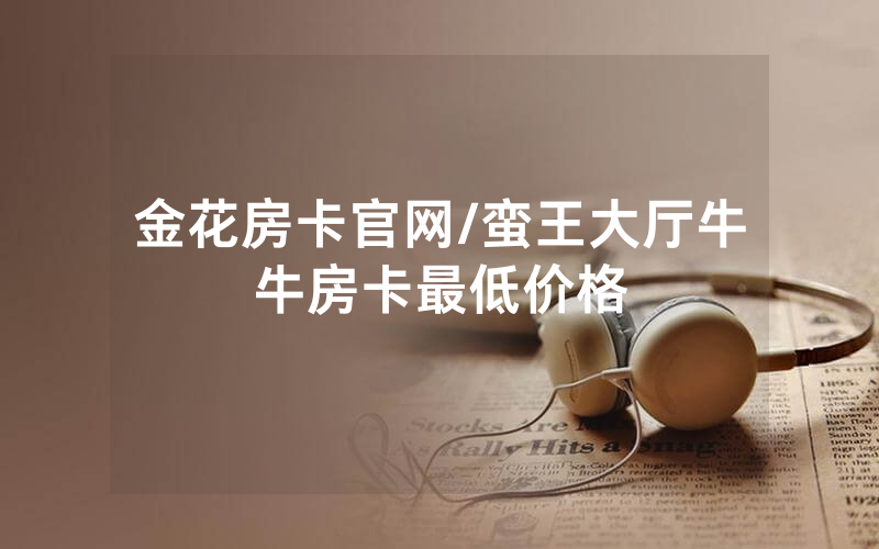 金花房卡官网/蛮王大厅牛牛房卡最低价格