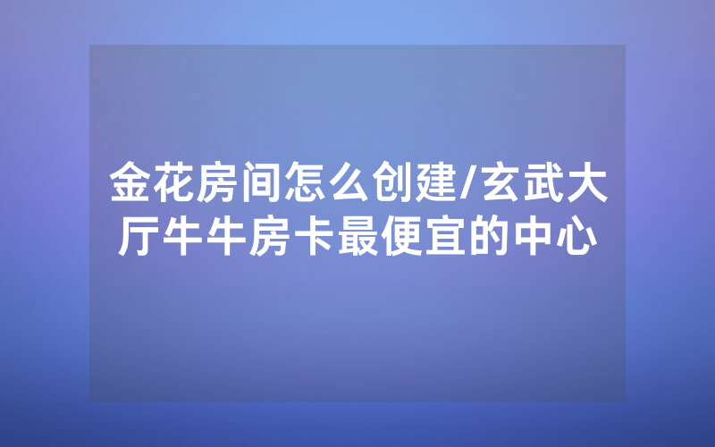金花房间怎么创建/玄武大厅牛牛房卡最便宜的中心