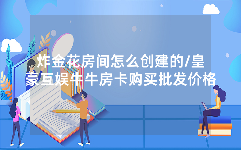 炸金花房间怎么创建的/皇豪互娱牛牛房卡购买批发价格