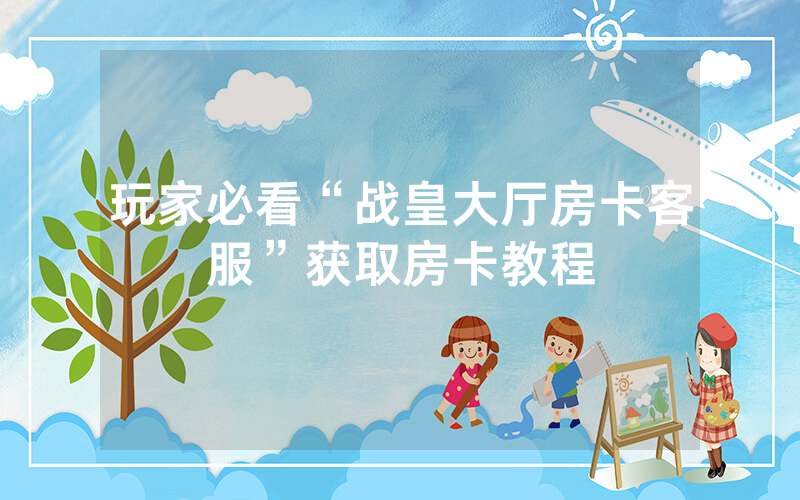 玩家必看“战皇大厅房卡客服”获取房卡教程