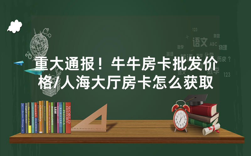 重大通报！牛牛房卡批发价格/人海大厅房卡怎么获取