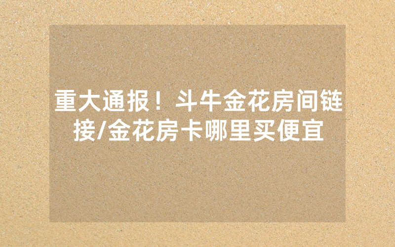 重大通报！斗牛金花房间链接/金花房卡哪里买便宜