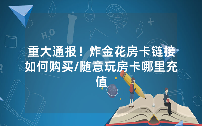 重大通报！炸金花房卡链接如何购买/随意玩房卡哪里充值
