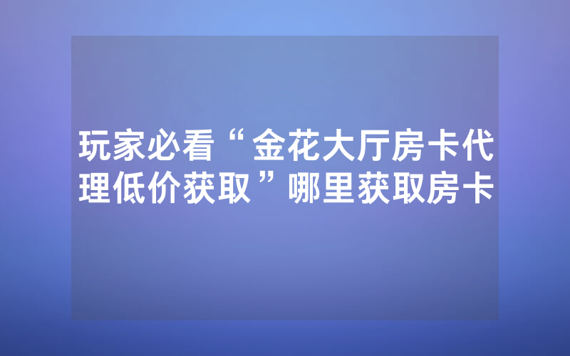 玩家必看“金花大厅房卡代理低价获取”哪里获取房卡