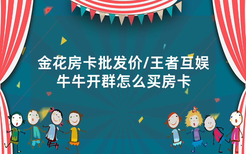 金花房卡批发价/王者互娱牛牛开群怎么买房卡