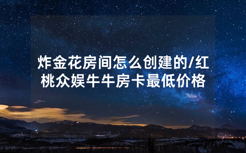 炸金花房间怎么创建的/红桃众娱牛牛房卡最低价格