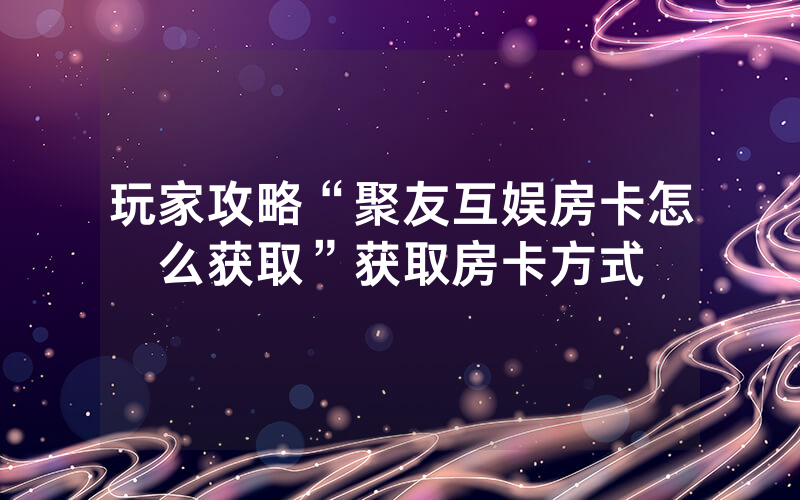 玩家攻略“聚友互娱房卡怎么获取”获取房卡方式