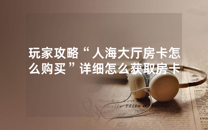 玩家攻略“人海大厅房卡怎么购买”详细怎么获取房卡