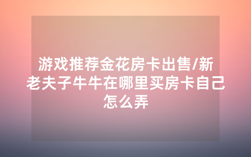 游戏推荐金花房卡出售/新老夫子牛牛在哪里买房卡自己怎么弄