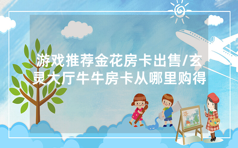 游戏推荐金花房卡出售/玄灵大厅牛牛房卡从哪里购得