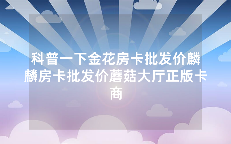 科普一下金花房卡批发价麟麟房卡批发价蘑菇大厅正版卡商