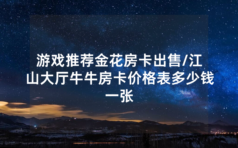 游戏推荐金花房卡出售/江山大厅牛牛房卡价格表多少钱一张