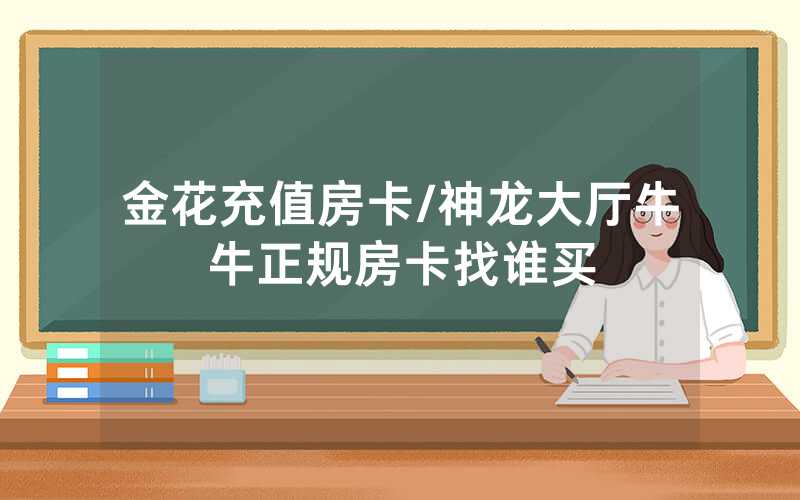 金花充值房卡/神龙大厅牛牛正规房卡找谁买